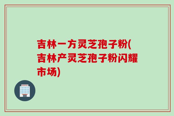 吉林一方灵芝孢子粉(吉林产灵芝孢子粉闪耀市场)