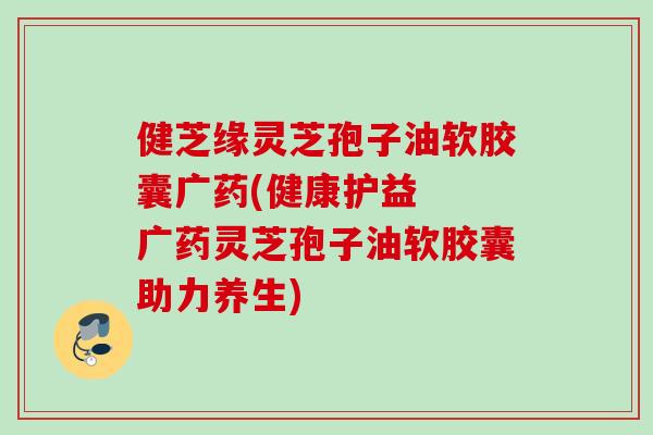 健芝缘灵芝孢子油软胶囊广药(健康护益  广药灵芝孢子油软胶囊助力养生)