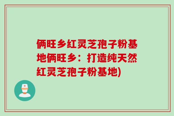 俩旺乡红灵芝孢子粉基地俩旺乡：打造纯天然红灵芝孢子粉基地)