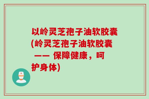 以岭灵芝孢子油软胶囊(岭灵芝孢子油软胶囊 —— 保障健康，呵护身体)