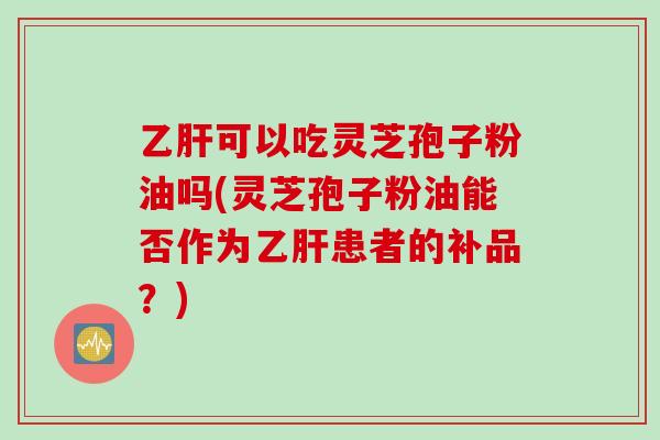 乙肝可以吃灵芝孢子粉油吗(灵芝孢子粉油能否作为乙肝患者的补品？)