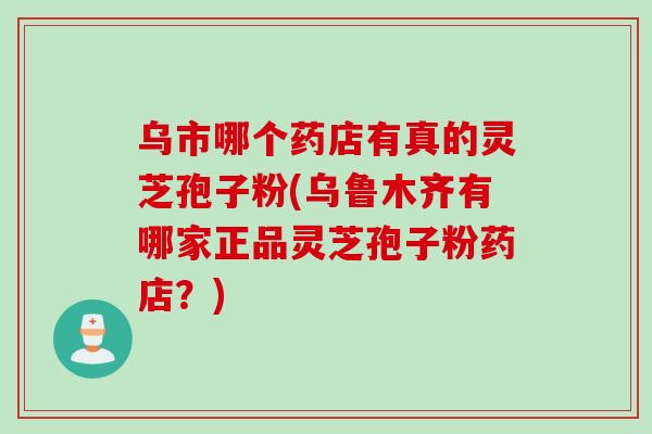 乌市哪个药店有真的灵芝孢子粉(乌鲁木齐有哪家正品灵芝孢子粉药店？)
