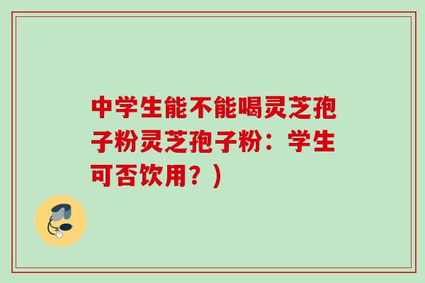 中学生能不能喝灵芝孢子粉灵芝孢子粉：学生可否饮用？)