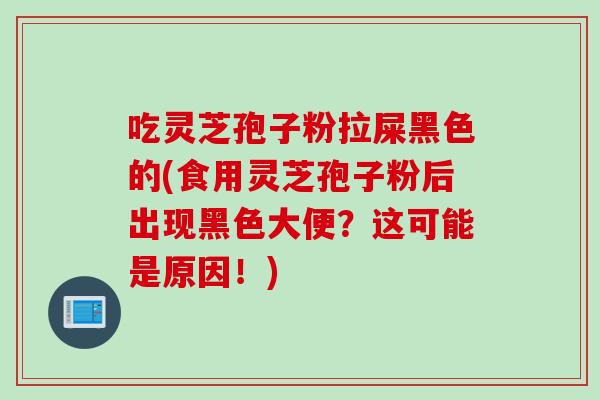 吃灵芝孢子粉拉屎黑色的(食用灵芝孢子粉后出现黑色大便？这可能是原因！)