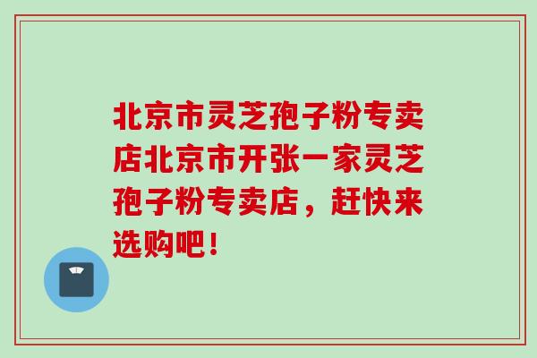 北京市灵芝孢子粉专卖店北京市开张一家灵芝孢子粉专卖店，赶快来选购吧！