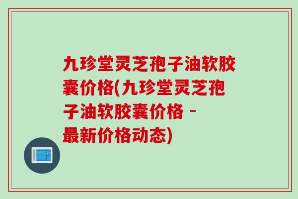九珍堂灵芝孢子油软胶囊价格(九珍堂灵芝孢子油软胶囊价格 - 新价格动态)