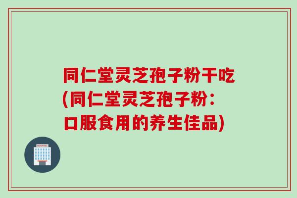 同仁堂灵芝孢子粉干吃(同仁堂灵芝孢子粉：口服食用的养生佳品)
