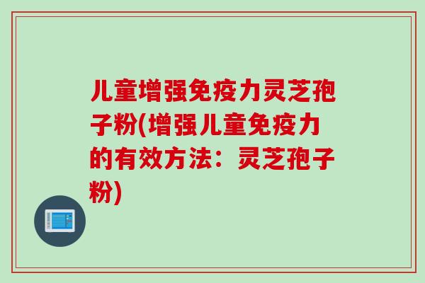 儿童增强免疫力灵芝孢子粉(增强儿童免疫力的有效方法：灵芝孢子粉)