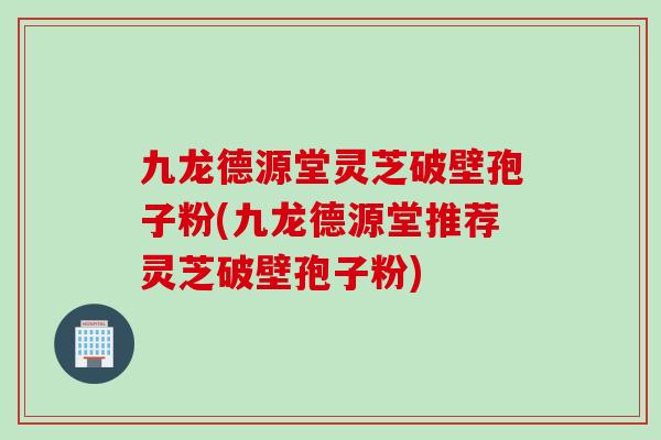 九龙德源堂灵芝破壁孢子粉(九龙德源堂推荐灵芝破壁孢子粉)