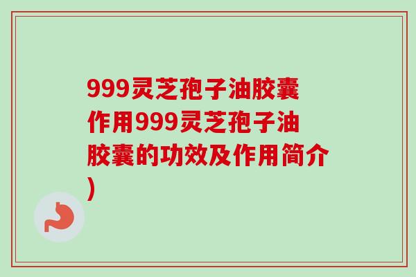 999灵芝孢子油胶囊作用999灵芝孢子油胶囊的功效及作用简介)