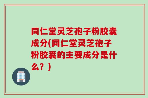 同仁堂灵芝孢子粉胶囊成分(同仁堂灵芝孢子粉胶囊的主要成分是什么？)