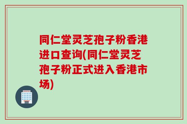 同仁堂灵芝孢子粉香港进口查询(同仁堂灵芝孢子粉正式进入香港市场)