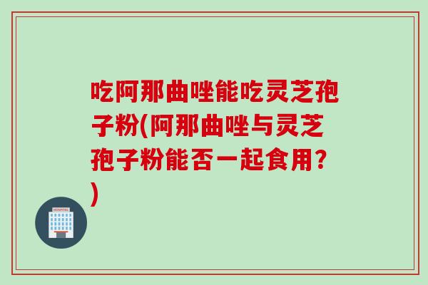 吃阿那曲唑能吃灵芝孢子粉(阿那曲唑与灵芝孢子粉能否一起食用？)