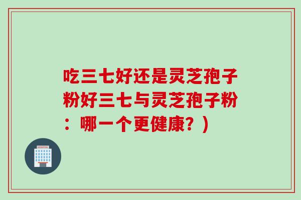 吃三七好还是灵芝孢子粉好三七与灵芝孢子粉：哪一个更健康？)