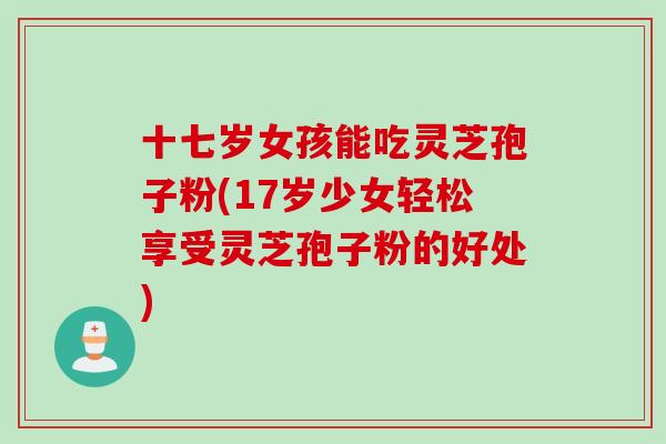 十七岁女孩能吃灵芝孢子粉(17岁少女轻松享受灵芝孢子粉的好处)