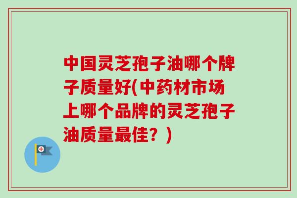 中国灵芝孢子油哪个牌子质量好(材市场上哪个品牌的灵芝孢子油质量佳？)