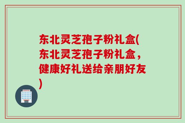 东北灵芝孢子粉礼盒(东北灵芝孢子粉礼盒，健康好礼送给亲朋好友)