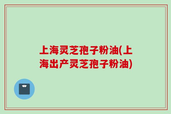 上海灵芝孢子粉油(上海出产灵芝孢子粉油)