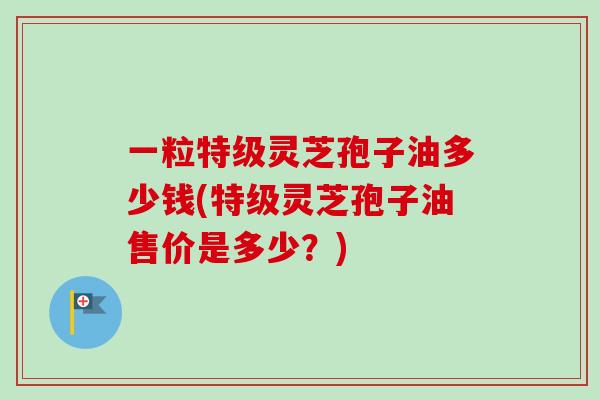 一粒特级灵芝孢子油多少钱(特级灵芝孢子油售价是多少？)