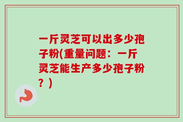 一斤灵芝可以出多少孢子粉(重量问题：一斤灵芝能生产多少孢子粉？)