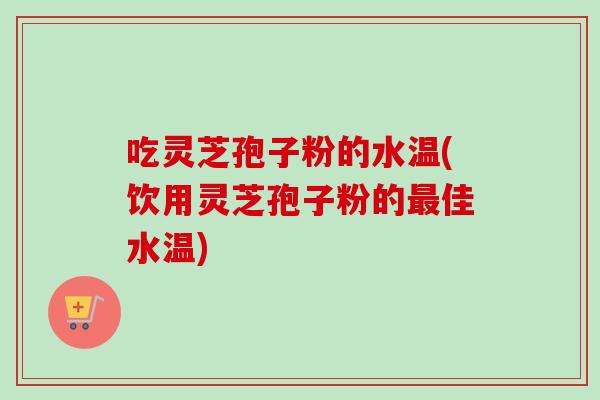 吃灵芝孢子粉的水温(饮用灵芝孢子粉的最佳水温)