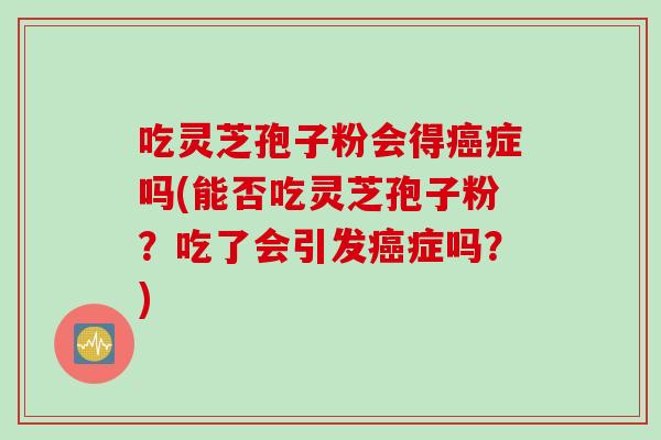 吃灵芝孢子粉会得症吗(能否吃灵芝孢子粉？吃了会引发症吗？)