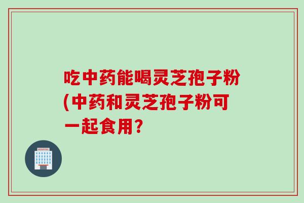 吃中药能喝灵芝孢子粉(中药和灵芝孢子粉可一起食用？
