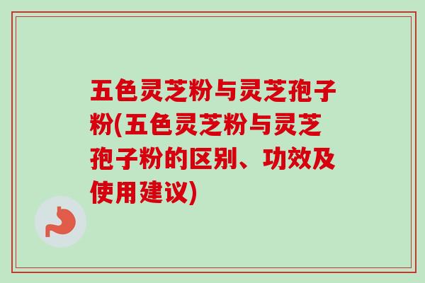 五色灵芝粉与灵芝孢子粉(五色灵芝粉与灵芝孢子粉的区别、功效及使用建议)