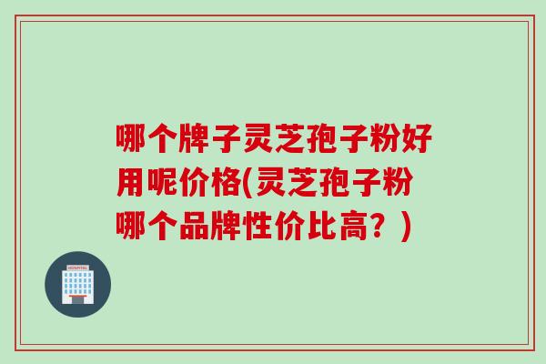 哪个牌子灵芝孢子粉好用呢价格(灵芝孢子粉哪个品牌性价比高？)
