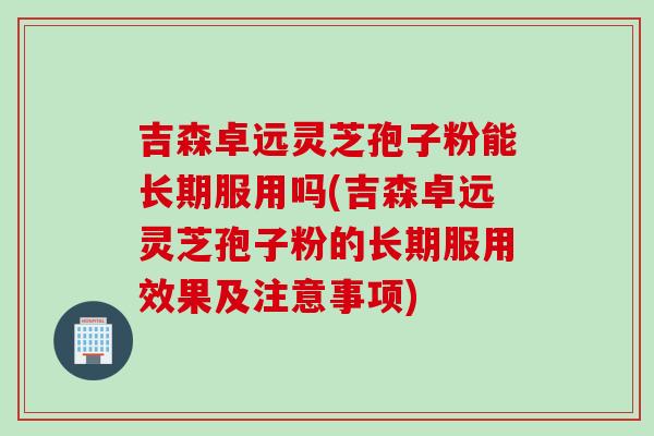 吉森卓远灵芝孢子粉能长期服用吗(吉森卓远灵芝孢子粉的长期服用效果及注意事项)
