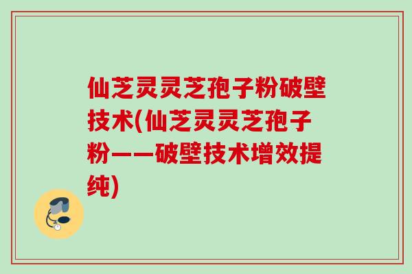 仙芝灵灵芝孢子粉破壁技术(仙芝灵灵芝孢子粉——破壁技术增效提纯)