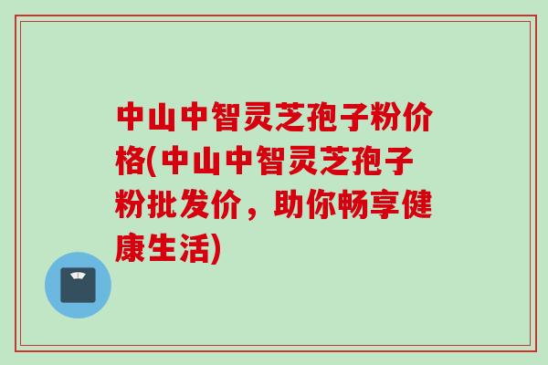 中山中智灵芝孢子粉价格(中山中智灵芝孢子粉批发价，助你畅享健康生活)