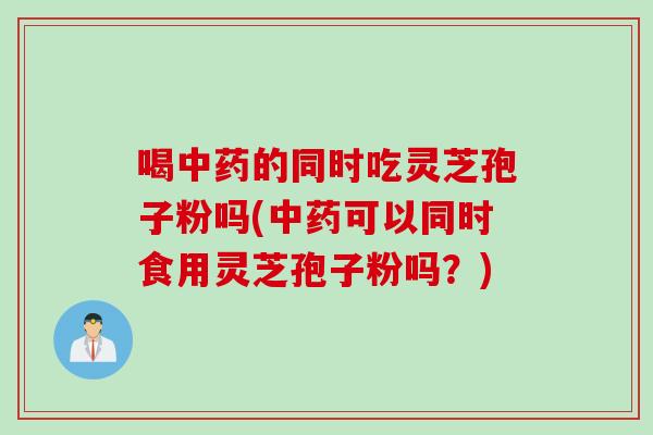 喝中药的同时吃灵芝孢子粉吗(中药可以同时食用灵芝孢子粉吗？)