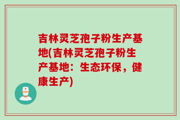吉林灵芝孢子粉生产基地(吉林灵芝孢子粉生产基地：生态环保，健康生产)