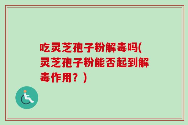 吃灵芝孢子粉解毒吗(灵芝孢子粉能否起到解毒作用？)