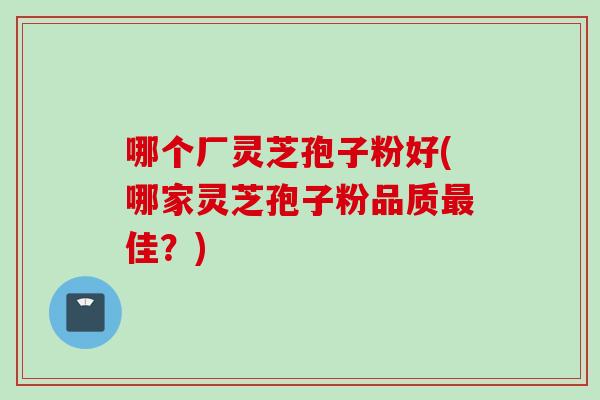 哪个厂灵芝孢子粉好(哪家灵芝孢子粉品质佳？)