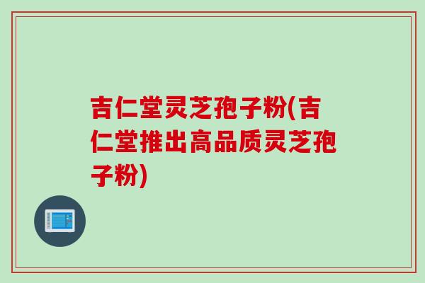 吉仁堂灵芝孢子粉(吉仁堂推出高品质灵芝孢子粉)