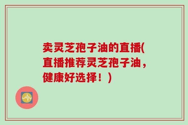 卖灵芝孢子油的直播(直播推荐灵芝孢子油，健康好选择！)