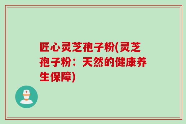 匠心灵芝孢子粉(灵芝孢子粉：天然的健康养生保障)