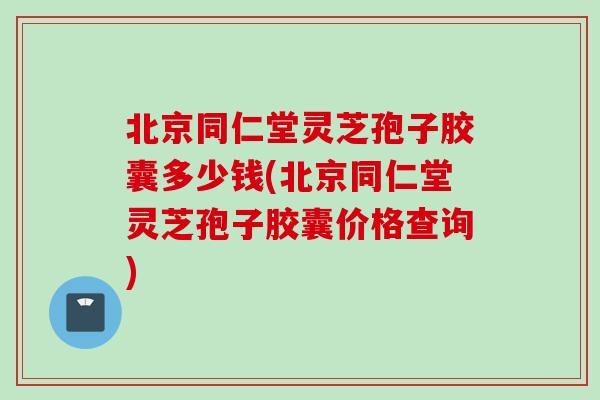 北京同仁堂灵芝孢子胶囊多少钱(北京同仁堂灵芝孢子胶囊价格查询)