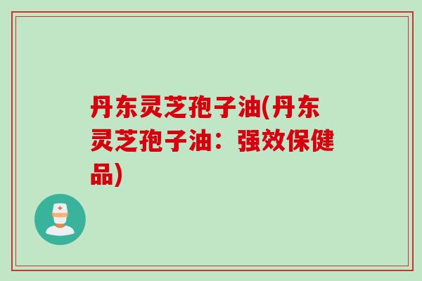 丹东灵芝孢子油(丹东灵芝孢子油：强效保健品)