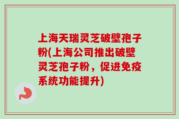上海天瑞灵芝破壁孢子粉(上海公司推出破壁灵芝孢子粉，促进免疫系统功能提升)