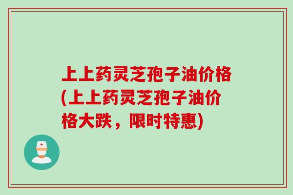 上上药灵芝孢子油价格(上上药灵芝孢子油价格大跌，限时特惠)