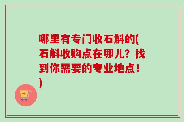哪里有专门收石斛的(石斛收购点在哪儿？找到你需要的专业地点！)