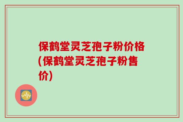 保鹤堂灵芝孢子粉价格(保鹤堂灵芝孢子粉售价)