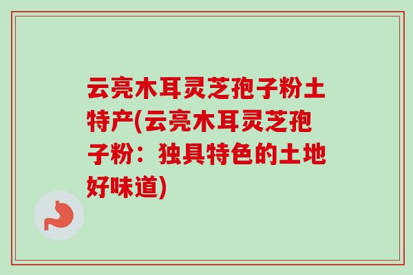 云亮木耳灵芝孢子粉土特产(云亮木耳灵芝孢子粉：独具特色的土地好味道)