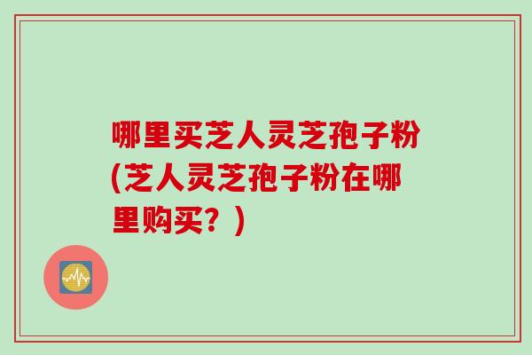 哪里买芝人灵芝孢子粉(芝人灵芝孢子粉在哪里购买？)