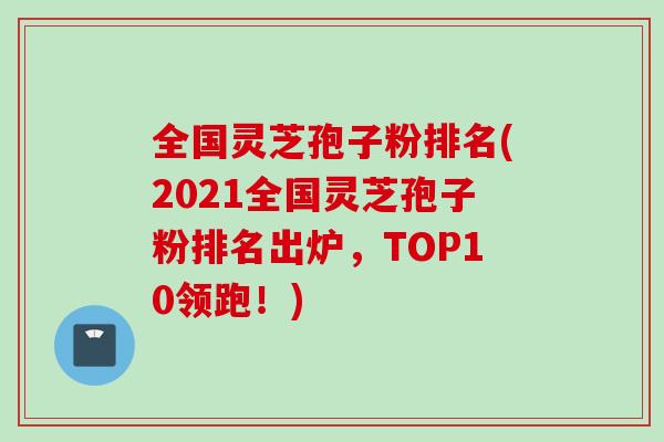 全国灵芝孢子粉排名(2021全国灵芝孢子粉排名出炉，TOP10领跑！)