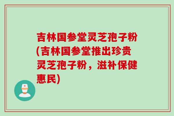 吉林国参堂灵芝孢子粉(吉林国参堂推出珍贵灵芝孢子粉，滋补保健惠民)
