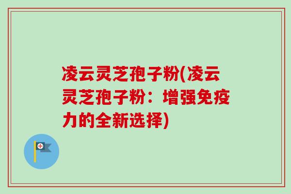 凌云灵芝孢子粉(凌云灵芝孢子粉：增强免疫力的全新选择)